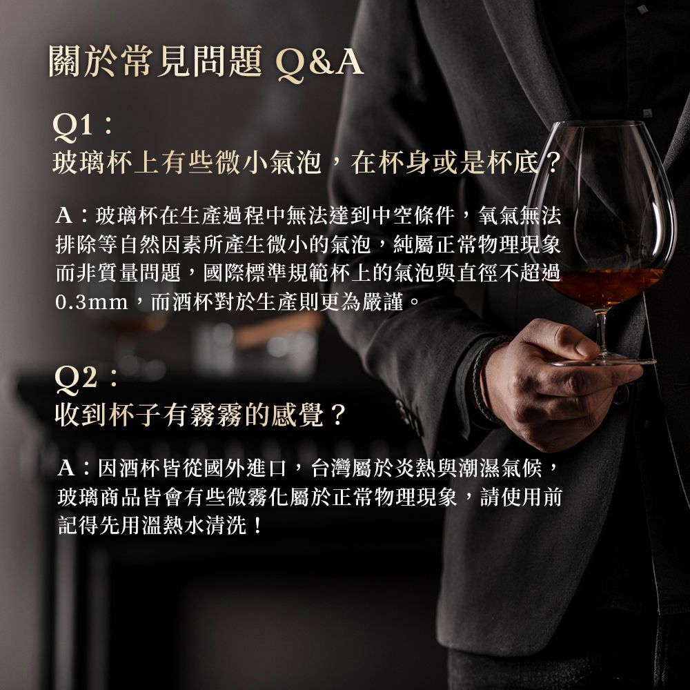 關於常見問題 Q&AQ1玻璃杯上有些微小氣泡,在杯身或是杯底?A玻璃杯在生產過程中無法達到中空條件,氧氣無法排除等自然因素所產生微小的氣泡,純屬正常物理現象而非質量問題,國際標準規範杯上的氣泡與直徑不超過0.3mm,而酒杯對於生產則更為嚴謹。:收到杯子有霧霧的感覺?A:因酒杯皆從國外進口,台灣屬於炎熱與潮濕氣候,玻璃商品皆會有些微霧化屬於正常物理現象,請使用前記得先用溫熱水清洗!