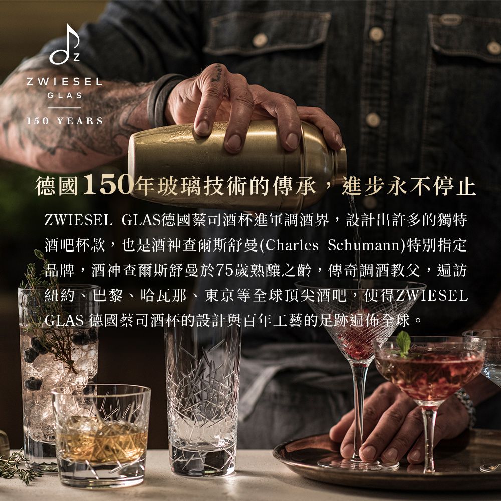 Z WIESELGLAS150 YEARS德國150年玻璃技術的傳承,進步永不停止ZWIESEL GLAS德國蔡司酒杯進軍調酒界,設計出許多的獨特酒吧杯款,也是酒神查爾斯舒曼(Charles Schumann)特別指定品牌,酒神查爾斯舒曼於75歲熟釀之齡,傳奇調酒教父,遍訪紐約、巴黎、哈瓦那、東京等全球頂尖酒吧,使得ZWIESELGLAS 德國蔡司酒杯的設計與百年工藝的足跡遍佈全球。