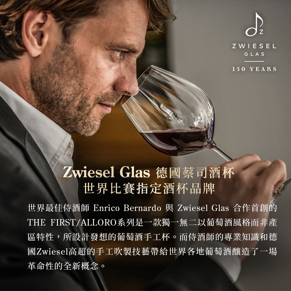 ZZ WIESELGLAS150 YEARSZwiesel Glas 德國蔡司酒杯世界比賽指定酒杯品牌世界最佳侍酒師 Enrico Bernardo 與 Zwiesel Glas 合作首創的THE_FIRST/ALLORO系列是一款獨一無二以葡萄酒風格而非產區特性,所設計發想的葡萄酒手工杯。而侍酒師的專業知識和德國Zwiesel高超的手工吹製技藝帶給世界各地葡萄酒釀造了一場革命性的全新概念。