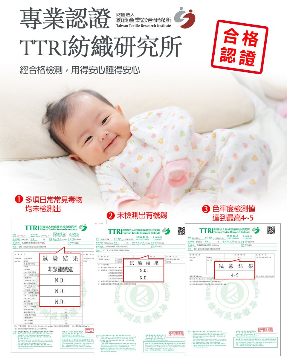 專業證團紡研究所  Research 紡織研究所經合格檢測,用得安心睡得安心合格認證 日常均未檢測出   Research 財認產業綜合研究所試驗報告   色牢度檢測未檢測出有機錫法人綜合研究所TTRI Taiwan  Research Institute Tetile Research Institute達到最高4~法人商業綜合研究所試驗報告 試驗報告土城場試驗結果 試驗結果非聚N.D.N.D.N.D.N.D.N.D.Departx5證試驗結果4-5