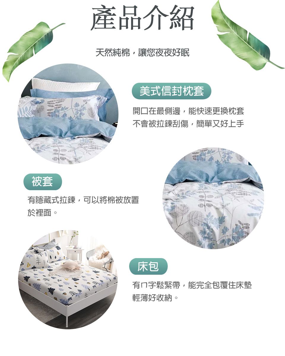 被套產品介紹天然純棉讓您夜夜好眠美式信封枕套開口在最側邊能快速更換枕套不會被拉鍊刮傷,簡單又好上手有隱藏式拉鍊,可以將棉被放置於裡面。床包有字鬆緊帶,能完全包覆住床墊輕薄好收納。