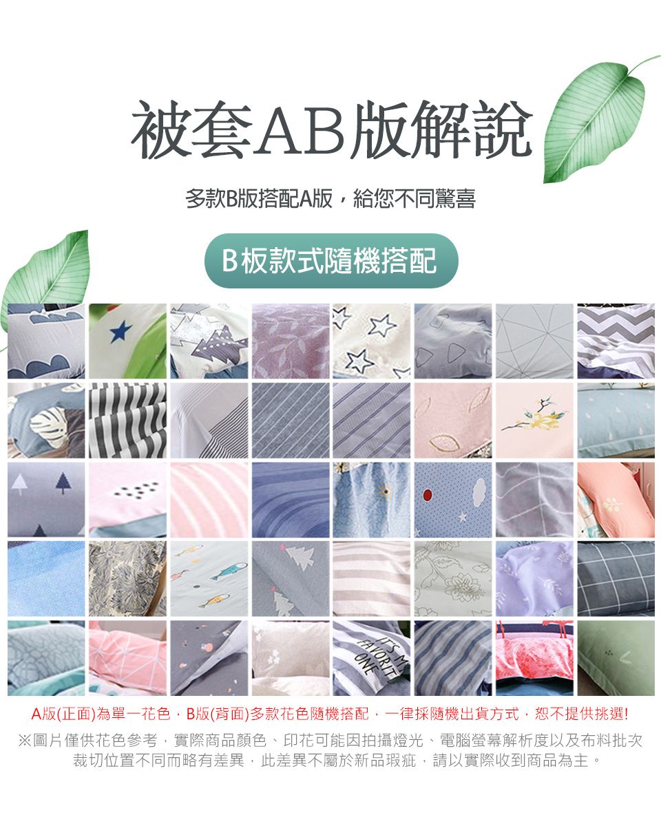 被套AB版解說多款B版搭配A版,給您不同驚喜B板款式隨機搭配FAVORIT MONEA版(正面)為單一花色,B版(背面)多款花色隨機搭配,一律採隨機出貨方式,恕不提供挑選!※圖片僅供花色參考,實際商品顏色、印花可能因拍攝燈光、電腦螢幕解析度以及布料批次裁切位置不同而略有差異,此差異不屬於新品瑕疵,請以實際收到商品為主。