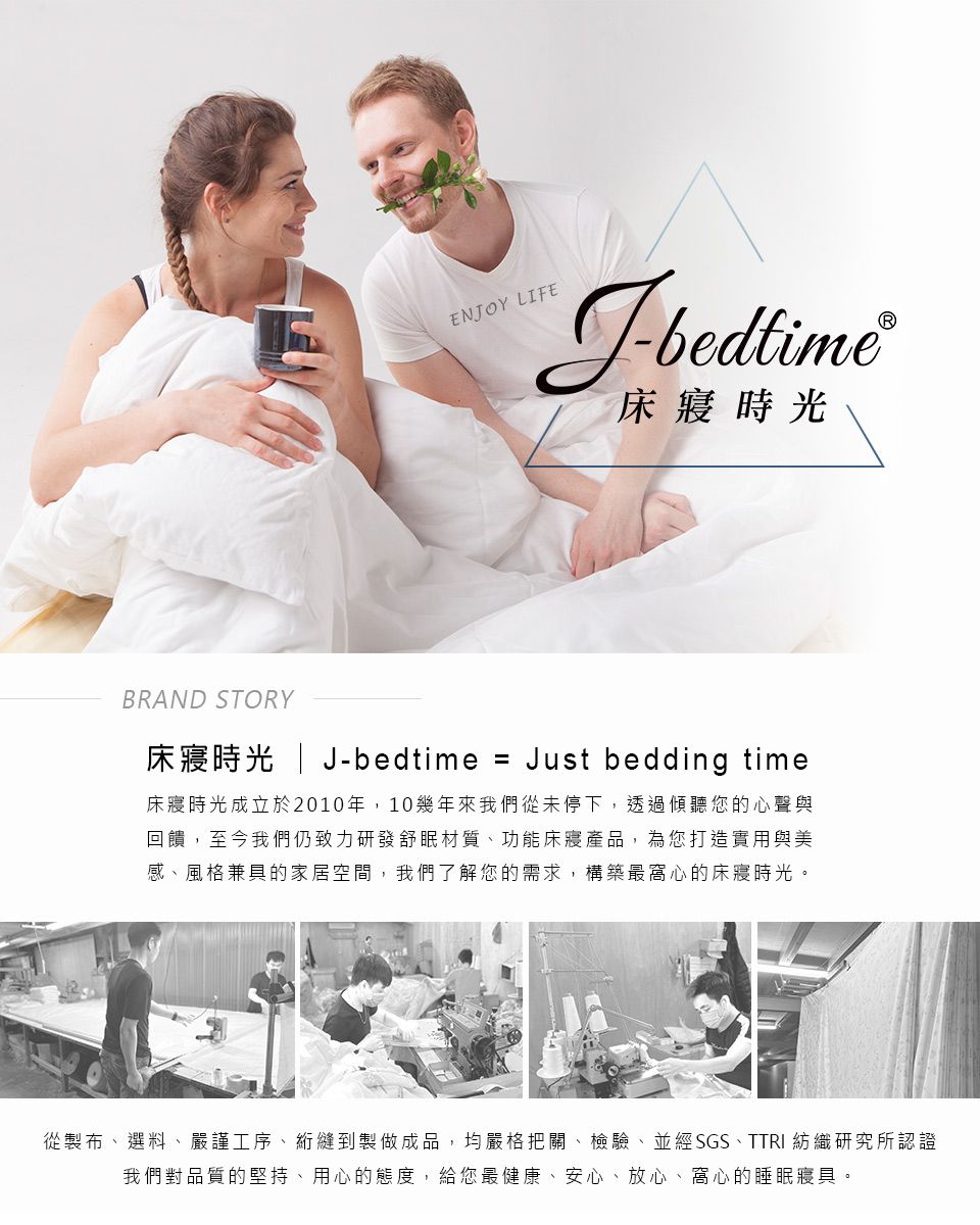 ENOY LIFEJbedtime床寢時光BRAND STORY床寢時光  J-bedtime = Just bedding time床寢時光成立於2010年,10幾年來我們從未停下,透過傾聽您的心聲與回饋,至今我們仍致力研發舒眠材質、功能床寢產品,為您打造實用與美感、風格兼具的家居空間,我們了解您的需求,構築最窩心的床寢時光。從製布、選料、嚴謹工序、縫到製做成品,均嚴格把關、檢驗、並經SGS、TTRI 紡織研究所認證我們對品質的堅持、用心的態度,給您最健康、安心、放心、窩心的睡眠寢具。