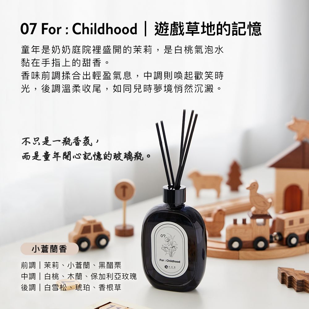 07 For  Childhood  遊戲草地的記憶童年是奶奶庭院裡盛開的茉莉,是白桃氣泡水黏在手指上的甜香。香味前調揉合出輕盈氣息,中調則喚起歡笑時光,後調溫柔收尾,如同兒時夢境悄然沉澱。不只是一瓶香氛,而是童年開心記憶的玻璃瓶。小蒼蘭香前調茉莉、小蒼蘭、黑醋栗中調|白桃、木蘭、保加利亞玫瑰後調|白雪松、琥珀、香根草For: Childhood