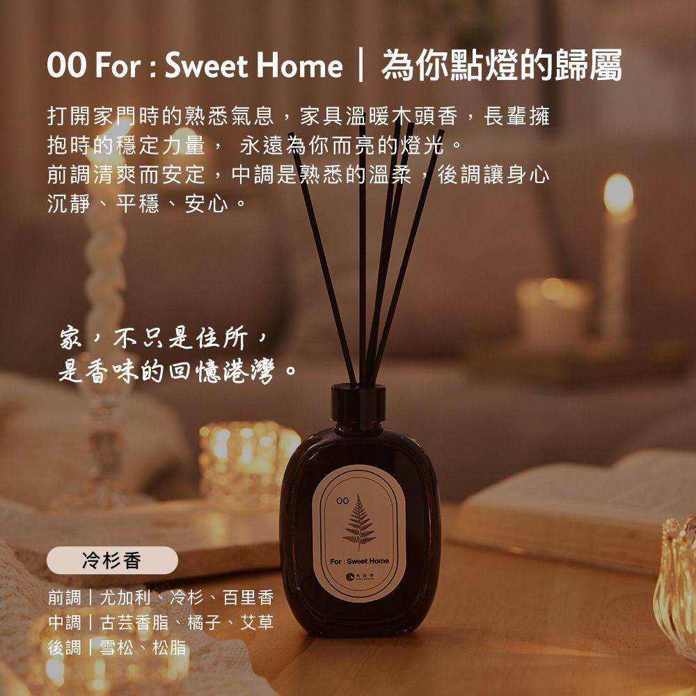 For  Sweet Home  為你點燈的歸屬打開家門時的熟悉氣息,家具溫暖木頭香,長輩擁抱時的穩定力量, 永遠為你而亮的燈光。前調清爽而安定,中調是熟悉的溫柔,後調讓身心沉靜、平穩、安心。家,不只是住所,是香味的回憶港灣。冷杉香前調尤加利、冷杉、百里香中調|古芸香脂、橘子、艾草後調|雪松、松脂For: Sweet Home