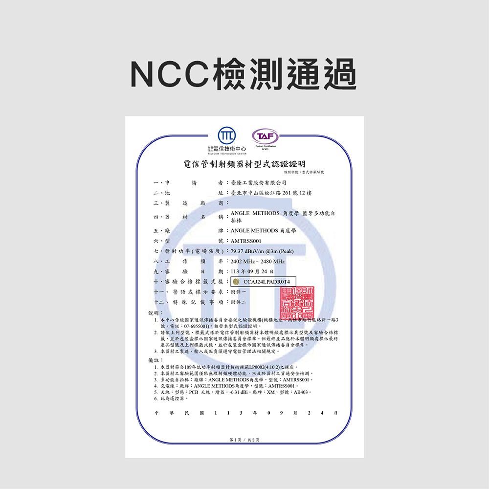 NCC檢測通過TTL電信技術中心  TAF電信管制射器認證證明證照型式號者:臺隆工業股份有限公司二地三、製址:臺北市中山區松江路26號2樓 商:四、器 材 稱:ANGLE METHODS 角度 藍牙多功能自拍棒五、廠六、型牌:ANGLE METHODS 角度學七、發射功率(電場強度):79.7dBuV/m@3m(Peak)號:八、工  頻率:2402 MHz~2480 MHz九、審驗  期:113年0924十、審驗合格標籤式樣CCAJ24LPADROT4十一、警語或標示 要求:附件一十二、 特殊記載事項:附件二說明:本中心係經國家通訊傳播委員會委託之驗證機構(機構地址:高雄市路竹區路科一路3號、電話:07-6955001)本型式認證證明2.請依上列型號、標籤式樣於電信管制射頻器材本體明顯處標示其型號及審驗合格標籤並於包裝標示國家通訊傳播委員會標章但最終產品應於本體明顯處標示最終產品型號及上列標籤式樣並於包裝盒標示國家通訊傳播委員會標章本器材之製造、輸入或販賣須遵守電信管理法相關規定。備註:1.本器材符合109年低功率射頻器材技術規範LP0002(4.10.2)之規定。2.本器材之審驗範圍僅限無線射頻硬體功能不及於器材之通安全檢測。 多功能自拍棒:廠牌:ANGLE METHODS角度學型號:AMTRSS0014.充電線:廢牌:ANGLE METHODS角度學型號:AMTRSS001天線:型態:PCB 天線,增益:-31dBi、廠牌:XM,型號:AB403。6.此為遙控器。中華民國 1 1 3 年 09 月 24 日第1頁/共2頁