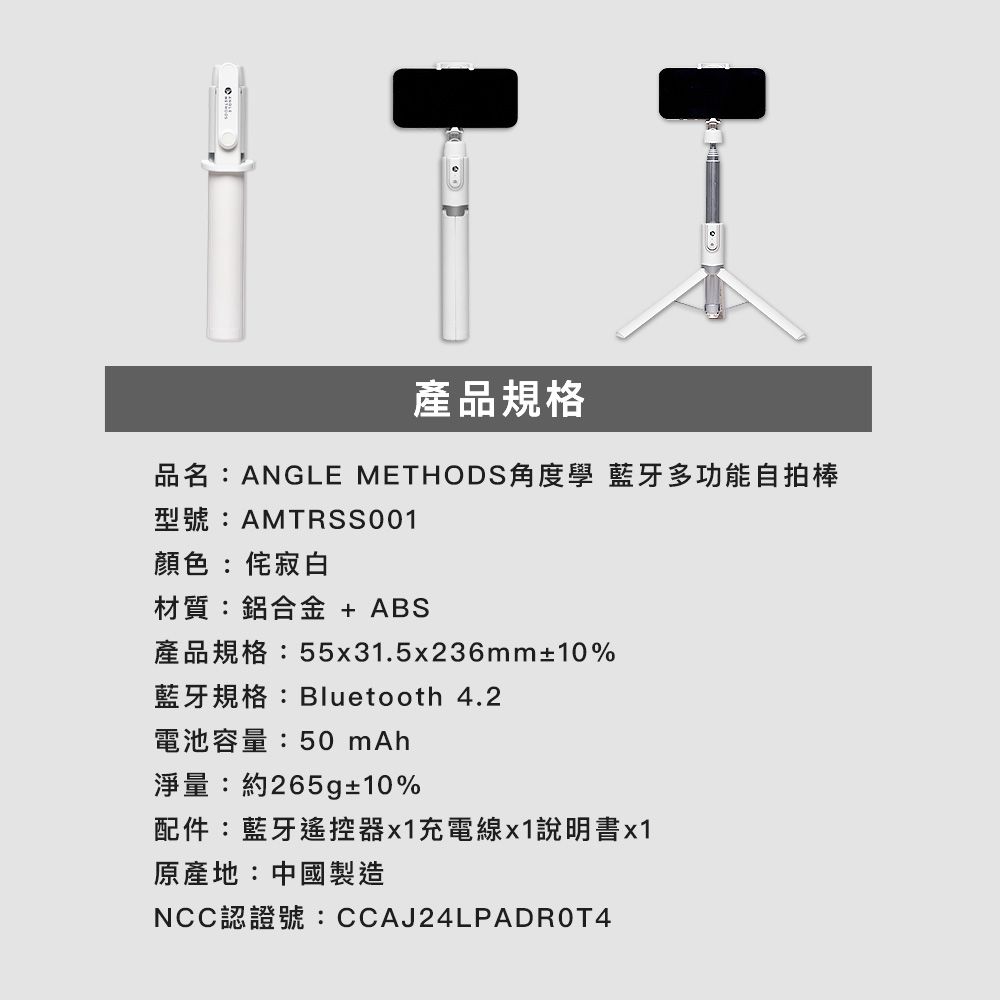 產品規格品名:ANGLE METHODS角度學 藍牙多功能自拍棒型號:AMTRSS001顏色:寂白材質:鋁合金 + ABS產品規格:55x31.5x236mm±10%藍牙規格:Bluetooth 4.2電池容量:50 淨量:約265g±10%配件:藍牙遙控器x1充電線x1說明書x1原產地:中國製造NCC認證號:CCAJ24LPADROT4