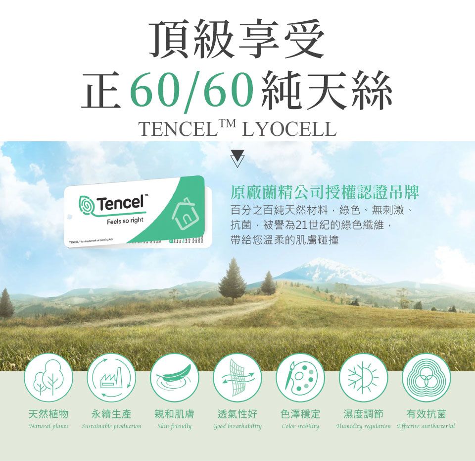 頂級享受正60/60純天絲TENCEL LYOCELLTencelFeels so right原廠蘭精公司授權認證吊牌百分之百純天然材料,綠色、無刺激、抗菌,被譽為21世紀的綠色纖維,帶給您溫柔的肌膚碰撞天然植物永續生產親和肌膚透氣性好色澤穩定Natural plantsSustainable production friendlyGood breathabilityColor stability濕度調節 有效抗菌Humidity regulation Effective antibacterial