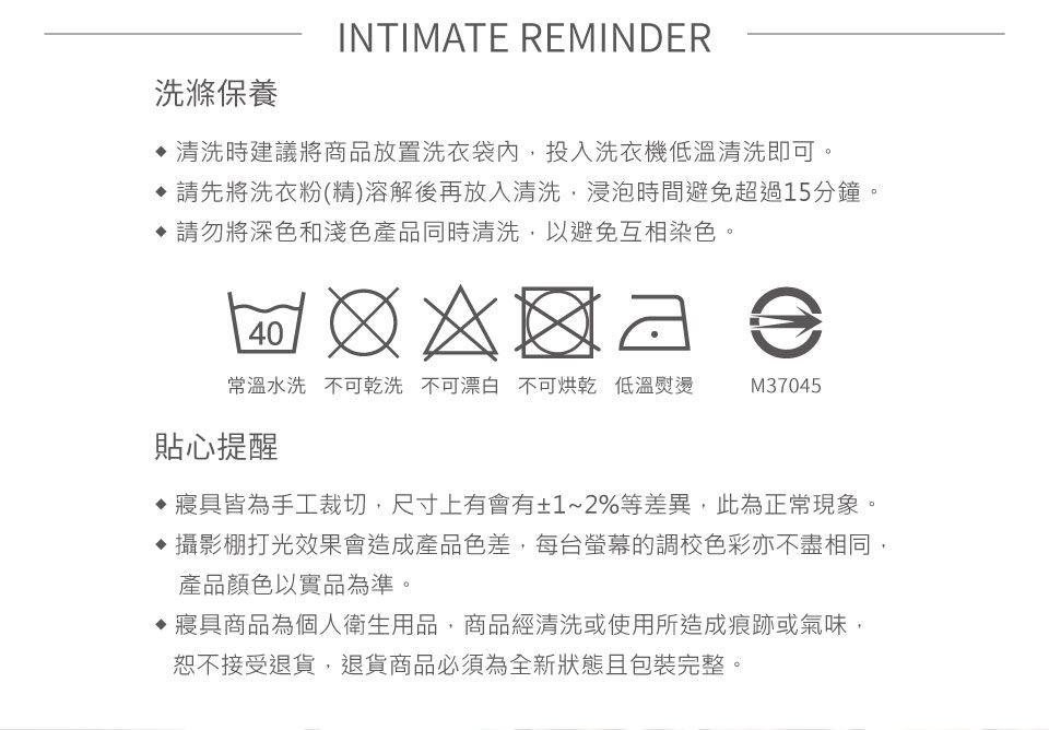 洗滌保養INTIMATE REMINDER清洗時建議將商品放置洗衣袋內,投入洗衣機低溫清洗即可。請先將洗衣粉(精)溶解後再放入清洗,浸泡時間避免超過15分鐘。 請勿將深色和淺色產品同時清洗,以避免互相染色。40常溫水洗不可乾洗 不可漂白 不可烘乾 低溫熨燙M37045貼心提醒寢具皆為手工裁切,尺寸上有會有±1~2%等差異,此為正常現象。 攝影棚打光效果會造成產品色差,每台螢幕的調校色彩亦不盡相同,產品顏色以實品為準。寢具商品為個人衛生用品,商品經清洗或使用所造成痕跡或氣味,恕不接受退貨,退貨商品必須為全新狀態且包裝完整。