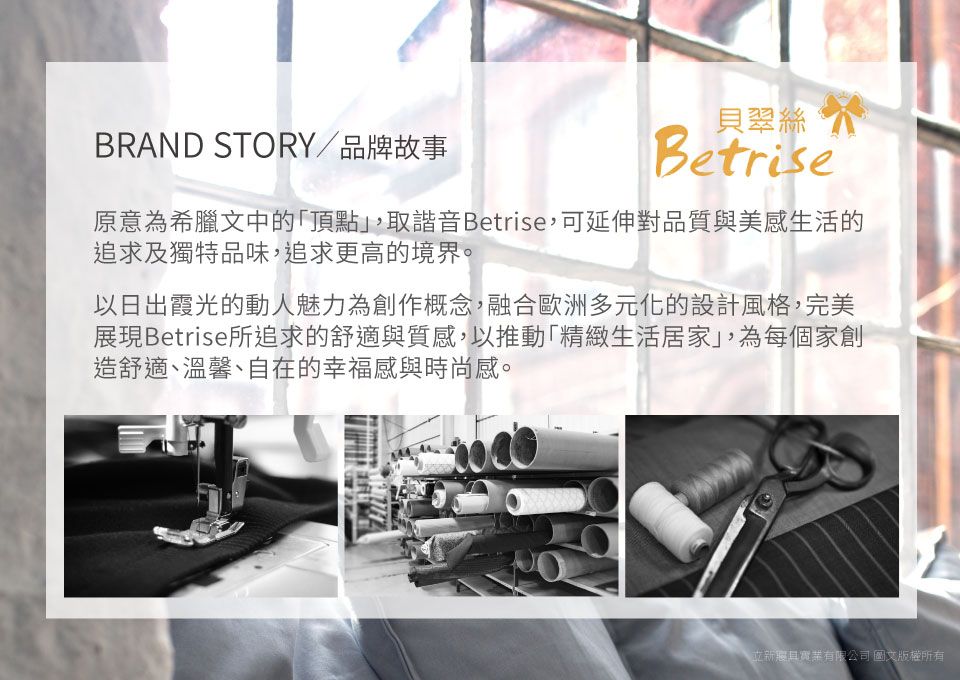 BRAND STORY/品牌故事貝翠絲Betrise原意為希臘文中的頂點,取諧音Betrise,可延伸對品質與美感生活的追求及獨特品味,追求更高的境界。以日出霞光的動人魅力為創作概念,融合歐洲多元化的設計風格,完美展現Betrise所追求的舒適與質感,以推動「精緻生活居家」,為每個家創造舒適、溫馨、自在的幸福感與時尚感。立新有限公司 圖文版權所有