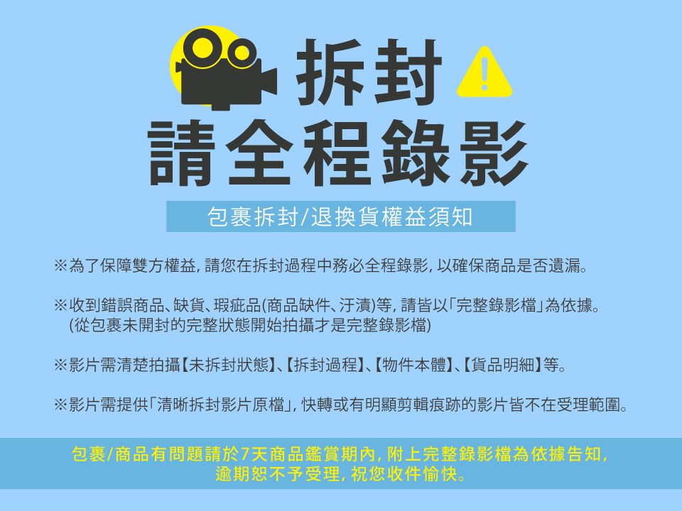 請全程錄影包裹拆封/退換貨權益須知※為了保障雙方權益,請您在拆封過程中務必全程錄影,以確保商品是否遺漏。※收到錯誤商品缺貨瑕疵品(商品缺件、汙漬)等,請皆以完整錄影為依據。(從包裹未開封的完整狀態開始拍攝才是完整錄影檔)※影片需清楚拍攝【未拆封狀態】、【拆封過程】、【物件本體】、【貨品明細】等。※影片需提供「清晰拆封影片原檔,快轉或有明顯剪輯痕跡的影片皆不在受理範圍。包裹/商品有問題請於7天商品鑑賞期內,附上完整錄影檔為依據告知,逾期恕不予受理,祝您收件愉快。