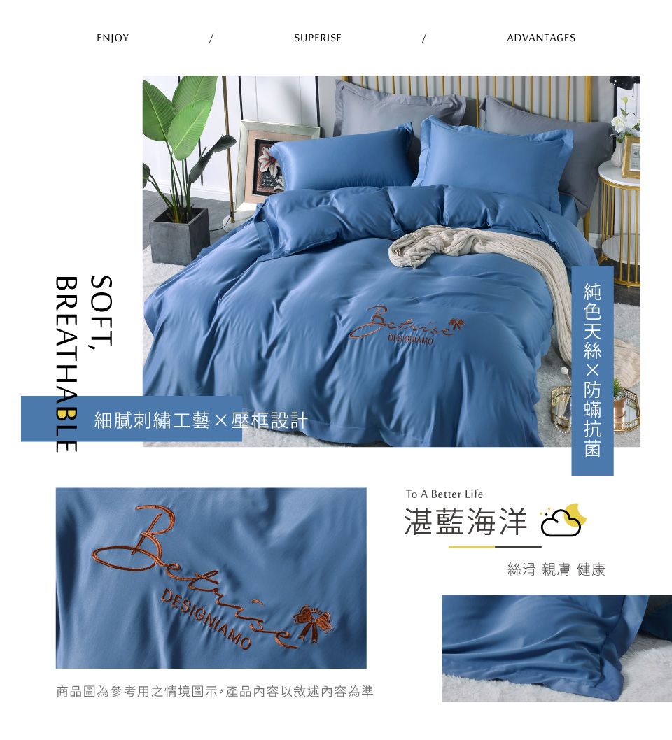 ENJOYUPERISESOFT,BREATHABLE細膩刺繡工藝壓框設計ADVANTAGESTo A Better Life湛藍海洋 S絲滑 親膚 健康商品圖為參考用之情境圖示,產品內容以敘述內容為準