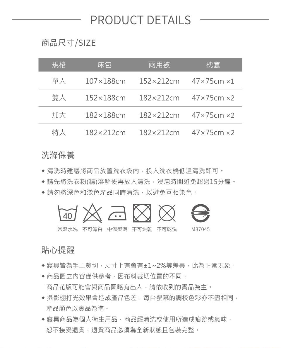 PRODUCT DETAILS商品尺寸/SIZE規格床包兩用被枕套單人107188cm152212cm47x75cm 1雙人152188cm182x212cm47x75cm2加大182x188cm 182x212cm47x75cm2特大 182x212cm 182212cm47x75cm2洗滌保養 清洗時建議將商品放置洗衣袋內投入洗衣機低溫清洗即可請先將洗衣粉(精)溶解後再放入清洗,浸泡時間避免超過15分鐘。請勿將深色和淺色產品同時清洗,以避免互相染色。40常溫水洗不可漂白 中溫熨燙 不可烘乾 不可乾洗M37045貼心提醒寢具皆為手工裁切,尺寸上有會有±1~2%等差異,此為正常現象。 商品圖之內容僅供參考,因布料裁切位置的不同,商品花版可能會與商品圖略有出入,請依收到的實品為主。攝影棚打光效果會造成產品色差,每台螢幕的調校色彩亦不盡相同,產品顏色以實品為準。寢具商品為個人衛生用品,商品經清洗或使用所造成痕跡或氣味,恕不接受退貨,退貨商品必須為全新狀態且包裝完整。