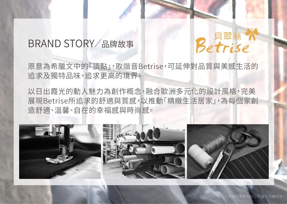 BRAND STORY/品牌故事貝翠絲Betrise原意為希臘文中的頂點,取諧音Betrise,可延伸對品質與美感生活的追求及獨特品味,追求更高的境界。以日出霞光的動人魅力為創作概念,融合歐洲多元化的設計風格,完美展現Betrise所追求的舒適與質感,以推動「精緻生活居家」,為每個家創造舒適、溫馨、自在的幸福感與時尚感。立新有限公司 圖文版權所有