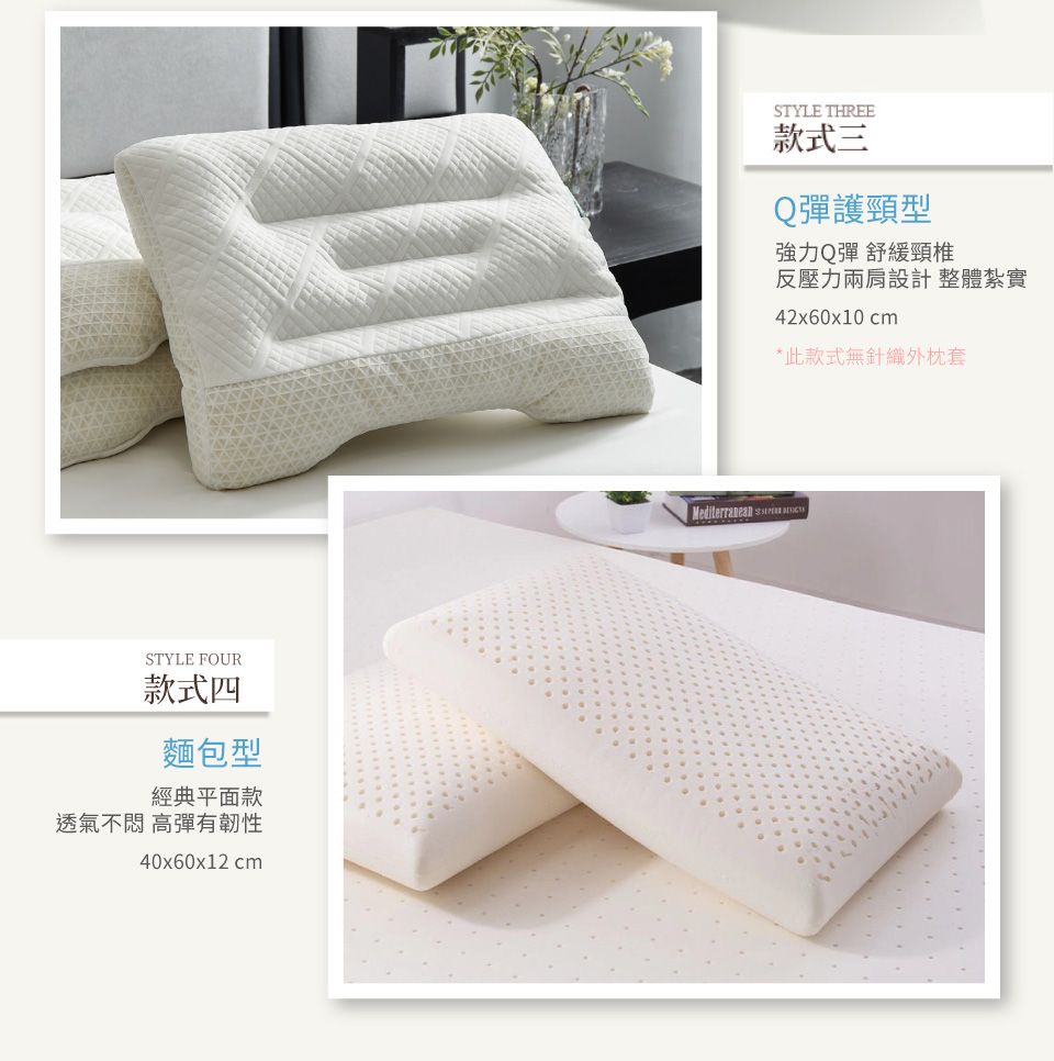 STYLE FOUR款式四麵包型經典平面款透氣不 高彈有韌性40x60x12 cmSTYLE THREE款式三Q彈護頸型強力Q彈 舒緩頸椎反壓力兩肩設計整體紮實42x60x10cm*此款式無針織外枕套Mediterranean