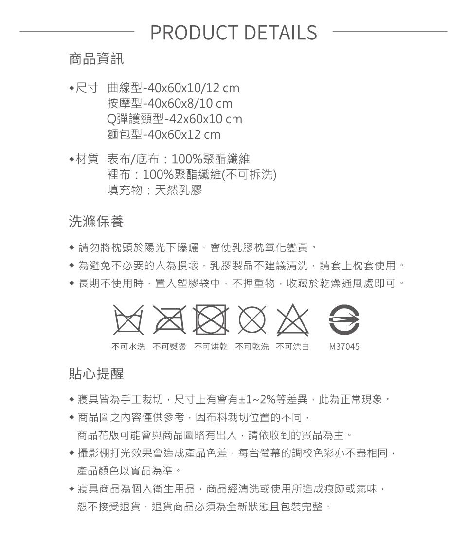 商品資訊PRODUCT DETAILS 尺寸 曲線型-40x60x10/12 cm按摩型-40x60x8/10 cmQ彈護頸型-42x60x10 cm麵包型-40x60x12 cm材質 表布/底布:100%聚酯纖維裡布:100%聚酯纖維(不可拆洗)填充物:天然乳膠洗滌保養 請勿將枕頭於陽光下曝曬,會使乳膠枕氧化變黃。為避免不必要的人為損壞,乳膠製品不建議清洗,請套上枕套使用。 長期不使用時,置入塑膠袋中,不押重物,收藏於乾燥通風處即可不可水洗 不可熨燙 不可烘乾 不可乾洗 不可漂白 M37045貼心提醒寢具皆為手工裁切,尺寸上有會有±1~2%等差異,此為正常現象。 商品圖之內容僅供參考,因布料裁切位置的不同,商品花版可能會與商品圖略有出入,請依收到的實品為主。攝影棚打光效果會造成產品色差,每台螢幕的調校色彩亦不盡相同,產品顏色以實品為準。寢具商品為個人衛生用品,商品經清洗或使用所造成痕跡或氣味,恕不接受退貨,退貨商品必須為全新狀態且包裝完整。