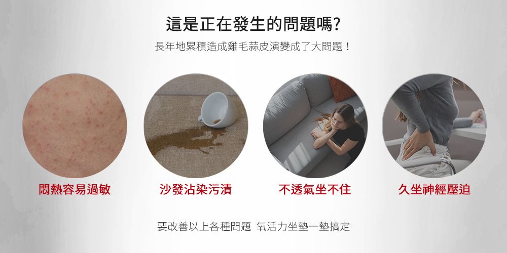 這是正在發生的問題嗎?長年地累積造成雞毛蒜皮演變成了大問題!悶熱容易過敏沙發沾染污漬不透氣坐不住久坐神經壓迫要改善以上各種問題 氧活力坐墊墊搞定