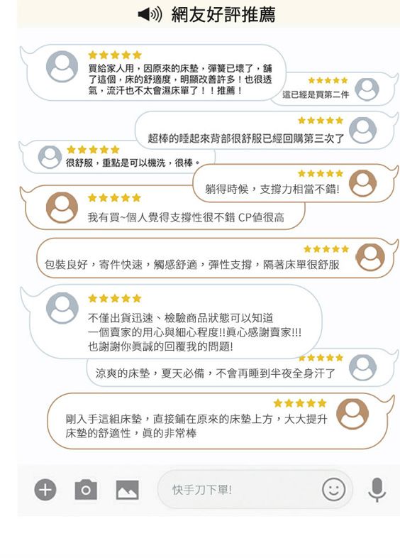 網友好評推薦買給家人用,因原來的床垫,彈簧已壞了,舖了個,床的舒適度,明顯改善許多!也很透氣,流汗也不太會濕床單了!!推薦!這已經是買第二件超棒的睡起來背部很舒服已經回購第三次了很舒服,重點是可以機洗,很棒。躺得時候,支撐力相當不錯!我有買~個人覺得支撐性很不錯CP值很高良好,寄件快速,觸感舒適,彈性支撐,隔著床單很舒服+不僅出貨迅速、檢驗商品狀態可以知道一個賣家的用心與細心程度!!真心感謝賣家!!!!也謝謝你的回覆我的問題!涼爽的床墊,夏天必備,不會再睡到半夜全身汗了剛入手這組床墊,直接鋪在原來的床墊上方,大大提升床墊的舒適性,非常棒快手刀下單!