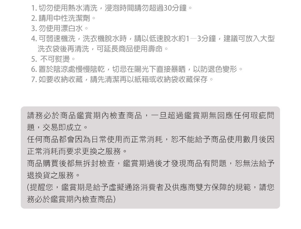 1. 切勿使用熱水清洗,浸泡時間請勿超過30分鐘。2. 請用中性洗潔劑。3. 勿使用漂白水。4. 可弱速機洗,洗衣機脫水時,請以低速脫水約分鐘,建議可放入大型洗衣袋後再清洗,可延長商品使用壽命。5. 不可熨燙。6. 置於陰涼處慢慢陰乾,切忌在陽光下直接暴晒,以防退色變形。7. 如要收納收藏,請先清潔再以紙箱或收納袋收藏保存。請務必於商品鑑賞期內檢查商品,一旦超過鑑賞期無回應任何瑕疵問題,交易即成立。任何商品都會因為日常使用而正常消耗,恕不能給予商品使用數月後因正常消耗而要求更換之服務。商品購買後都無拆封檢查,鑑賞期過後才發現商品有問題,恕無法給予退換貨之服務。(提醒您,鑑賞期是給予虛擬通路消費者及供應商雙方保障的規範,請您務必於鑑賞期內檢查商品)