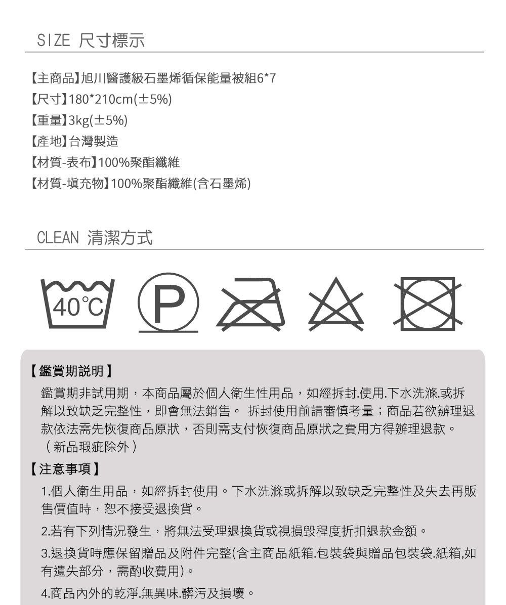 SIZE 尺寸標示【主商品旭川醫護級石墨烯循保能量被組6*7【尺寸180*210cm(±5%)【重量】3kg(±5%)【產地】台灣製造【材質-表布】100%聚酯纖維【材質-填充物】100%聚酯纖維(含石墨烯)CLEAN 清潔方式40C  【鑑賞期說明】鑑賞期非試用期,本商品屬於個人衛生性用品,如經拆封使用.下水洗滌.或拆解以致缺乏完整性,即會無法銷售。拆封使用前請審慎考量;商品若欲辦理退款依法需先恢復商品原狀,否則需支付恢復商品原狀之費用方得辦理退款。(新品瑕疵除外 )【注意事項】1.個人衛生用品,如經拆封使用。下水洗滌或拆解以致缺乏完整性及失去再販售價值時,恕不接受退換貨。2. 若有下列情況發生,將無法受理退換貨或視損毀程度折扣退款金額。3.退換貨時應保留贈品及附件完整(含主商品紙箱.包裝袋與贈品包裝袋.紙箱,如有遺失部分,需酌收費用)。4.商品內外的乾淨.無異味.髒污及損壞。