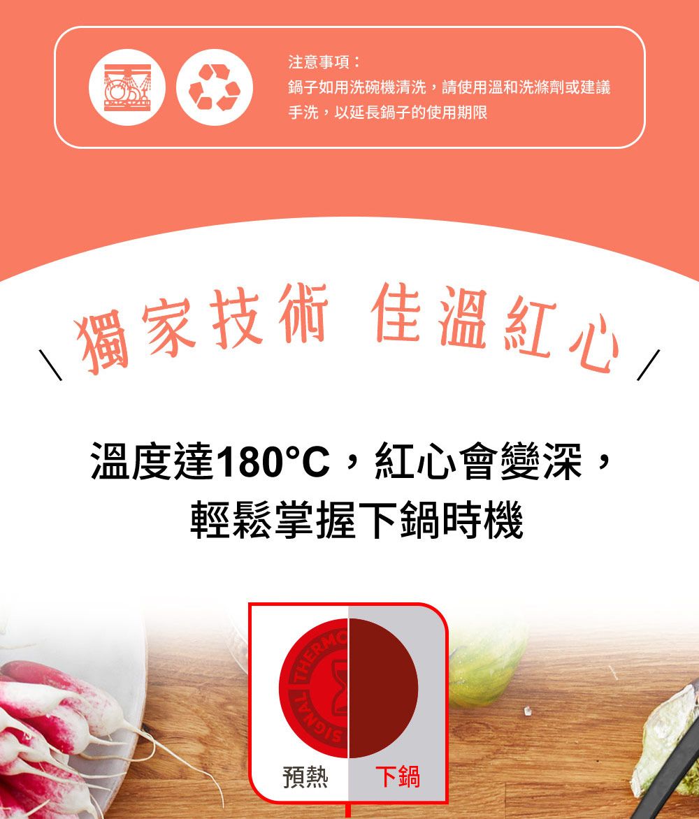 注意事項:鍋子如用洗碗機清洗,請使用溫和洗滌劑或建議手洗,以延長鍋子的使用期限獨家技術 佳溫紅心/溫度達180,紅心會變深,輕鬆掌握下鍋時機 THETHERM預熱下鍋