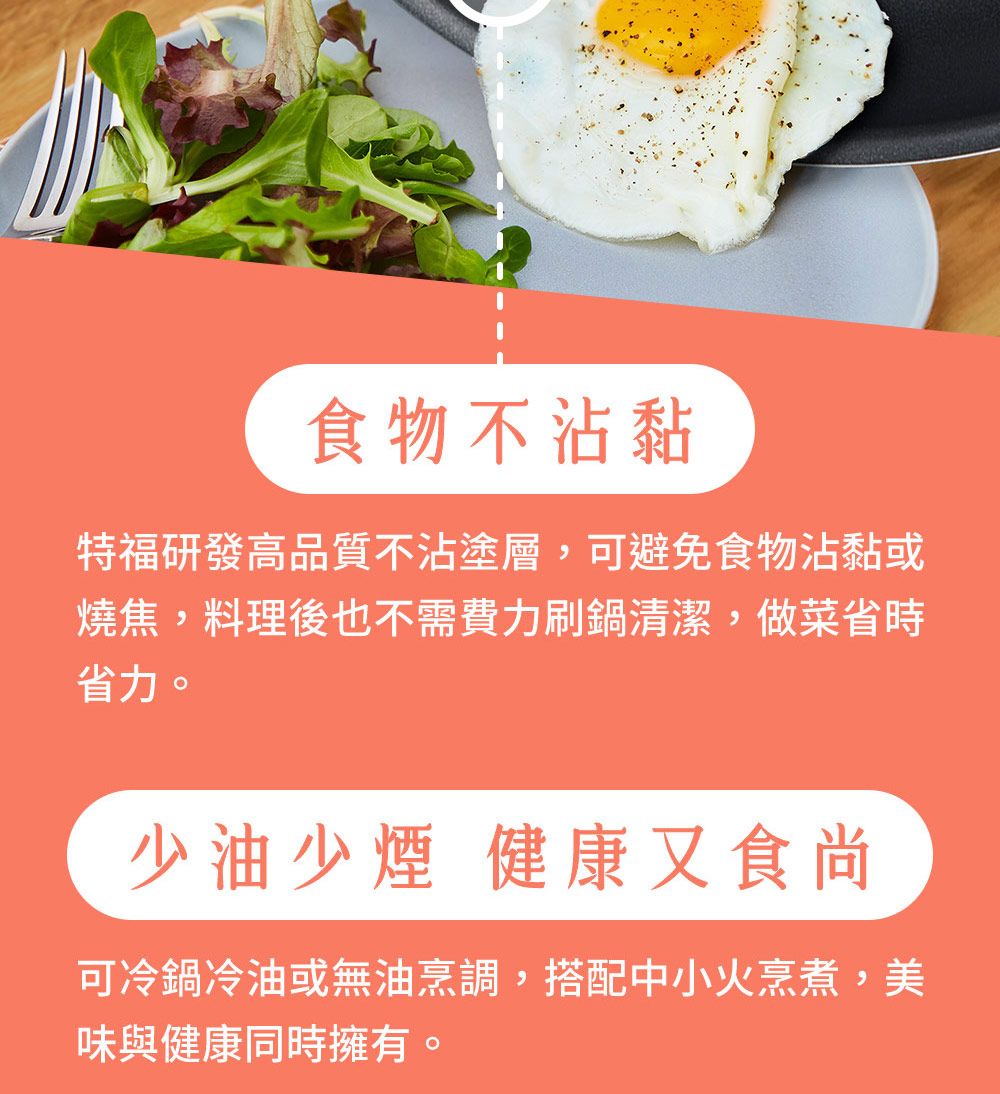 食物不沾黏特福研發高品質不沾塗層,可避免食物沾黏或燒焦,料理後也不需費力刷鍋清潔,做菜省時省力。少油少煙健康又食尚可冷鍋冷油或無油烹調,搭配中小火烹煮,美味與健康同時擁有。