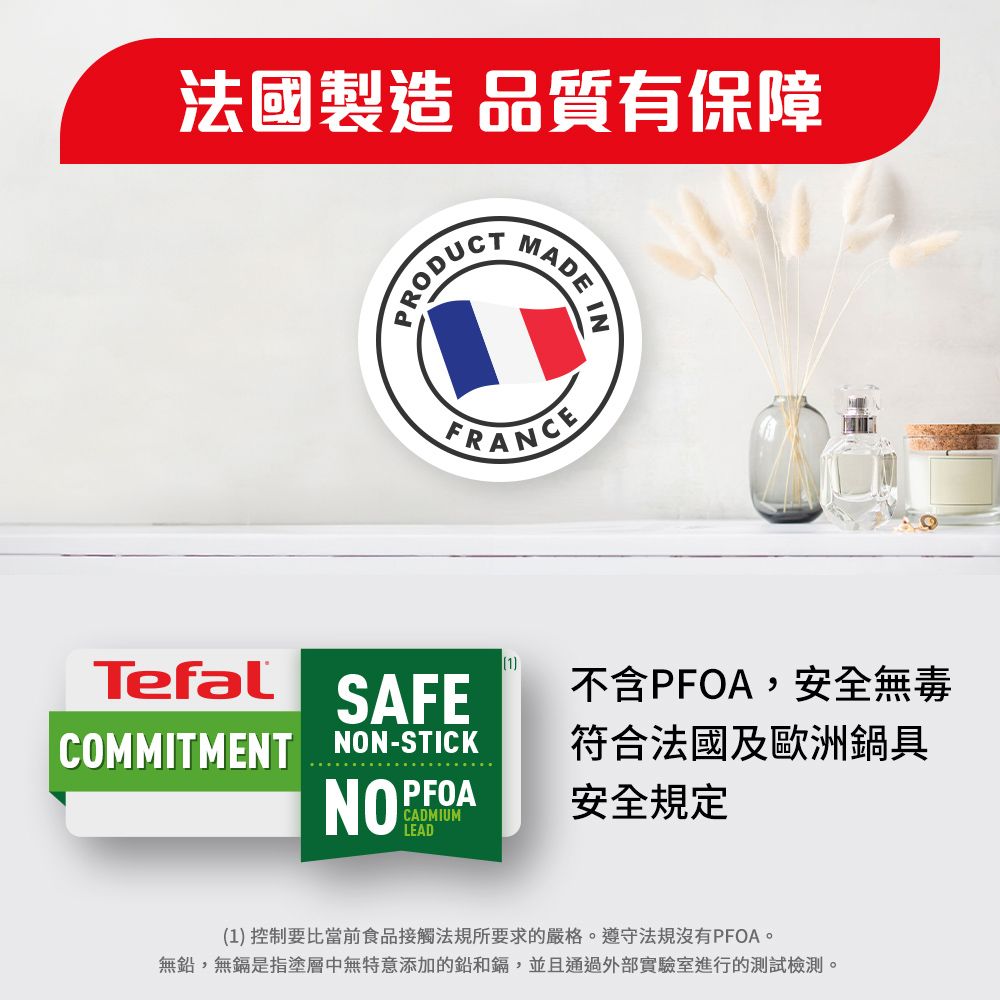 法國製造品質有保障PRODUCTMADE INFRANCETefal SAFECOMMITMENT NON-STICKCADMIUMLEAD1不含PFOA,安全無毒符合法國及歐洲鍋具安全規定(1) 控制要比當前食品接觸法規所要求的嚴格遵守法規沒有PFOA。無鉛,無鎘是指塗層中無特意添加的鉛和鎘,並且通過外部實驗室進行的測試檢測。