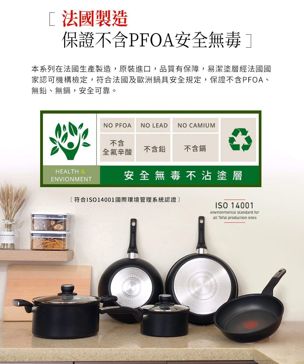 法國製造保證不含PFOA安全無毒本系列在法國生產製造,原裝進口,品質有保障,易潔塗層經法國國家認可機構檢定,符合法國及歐洲鍋具安全規定,保證不含PFOA、無鉛、無鎘,安全可靠。HEALTH &ENVIONMENTNO PFOANO LEADNO CAMIUM不含全氟辛酸不含鉛不含鎘安全無毒不沾塗層符合ISO14001國際環境管理系統認證]ISO 14001environmental standard forall Tefal production sites