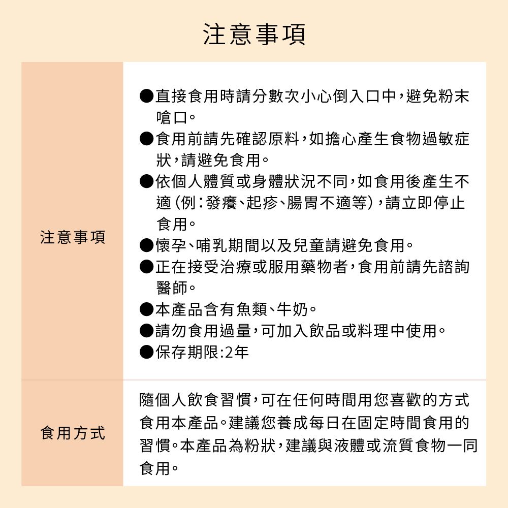 注意事項食用方式注意事項直接食用時請分數次小心倒入口中,避免粉末嗆口。食用前請先確認原料,如擔心產生食物過敏症狀,請避免食用。依個人體質或身體狀況不同,如食用後產生不 (例發癢、起疹、腸胃不適等),請立即停止食用。懷孕、哺乳期間以及兒童請避免食用。正在接受治療或服用藥物者,食用前請先諮詢醫師。本產品含有魚類、牛奶。▶請勿食用過量,可加入飲品或料理中使用。保存期限:2年隨個人飲食習慣,可在任何時間用您喜歡的方式食用本產品。建議您養成每日在固定時間食用的習慣。本產品為粉狀,建議與液體或流質食物一同食用。