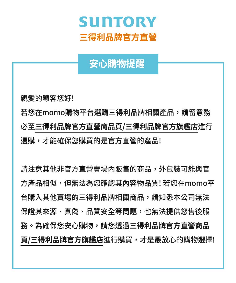 三得利品牌官方直營安心購物提醒親愛的顧客您好!若您在momo購物平台選購三得利品牌相關產品,請留意務必至三得利品牌官方直營商品頁/三得利品牌官方旗艦店進行選購,才能確保您購買的是官方直營的產品!請注意其他非官方直營賣場內販售的商品,外包裝可能與官方產品相似,但無法為您確認其內容物品質!若您在momo平台購入其他賣場的三得利品牌相關商品,請知悉本公司無法保證其來源、真偽、品質安全等問題,也無法提供您售後服務。為確保您安心購物,請您透過三得利品牌官方直營商品頁/三得利品牌官方旗艦店進行購買,才是最放心的購物選擇!