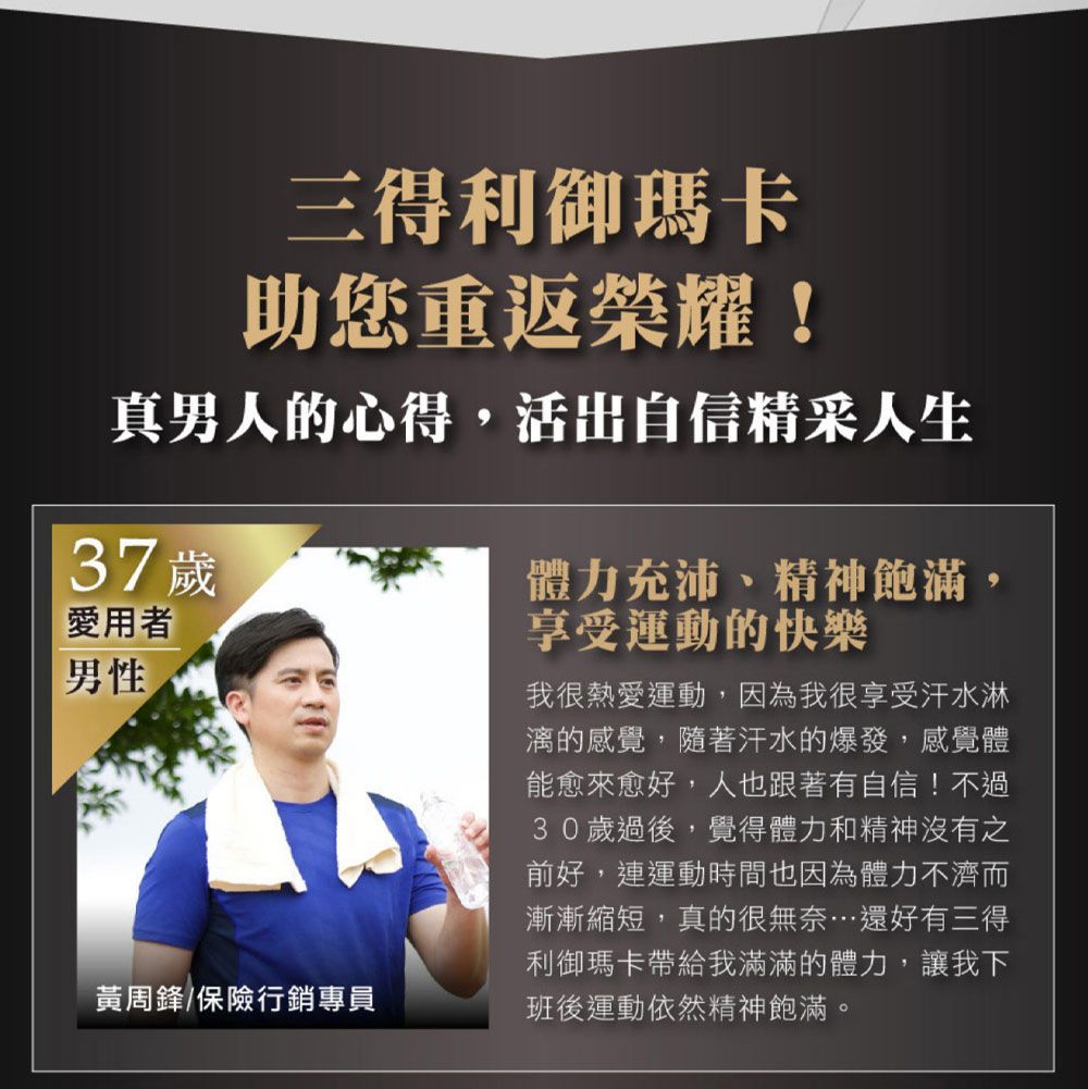 三得利御瑪卡助您重返榮耀!真男人的心得,活出自信精采人生37歲愛用者男性黃周鋒/保險行銷專員體力充沛、精神飽滿,享受運動的快樂我很熱愛運動,因為我很享受汗水淋漓的感覺,隨著汗水的爆發,感覺體能愈來愈好,人也跟著有自信!不過30歲過後,覺得體力和精神沒有之前好,連運動時間也因為體力不濟而漸漸縮短,真的很無奈…還好有三得利御瑪卡帶給我滿滿的體力,讓我下班後運動依然精神飽滿。