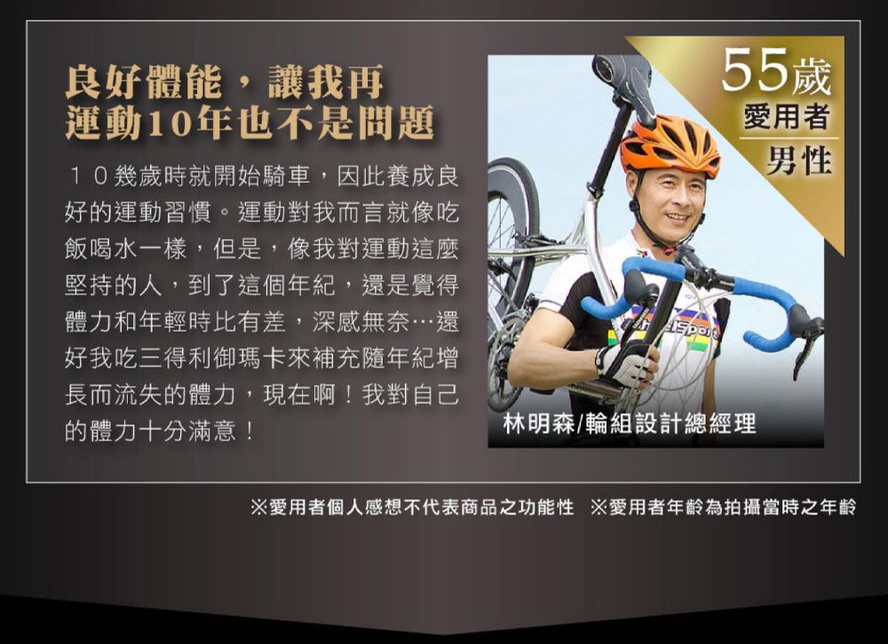 55歲愛用者男性良好體能,讓我再運動10年也不是問題10幾歲時就開始騎車,因此養成良好的運動習慣。運動對我而言就像吃飯喝水一樣,但是,像我對運動這麼堅持的人,到了這個年紀,還是覺得體力和年輕時比有差,深感無奈…還好我吃三得利御瑪卡來補充隨年紀增長而流失的體力,現在啊!我對自己的體力十分滿意!林明森/輪組設計總經理※愛用者個人感想不代表商品之功能性 ※愛用者年齡為拍攝當時之年齡