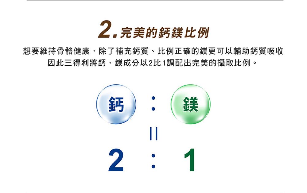 2.完美的鈣鎂例想要維持骨骼健康,除了補充鈣質、比例正確的鎂更可以輔助鈣質吸收因此三得利將鈣、鎂成分以2比1調配出完美的攝取比例。鈣||鎂2  1