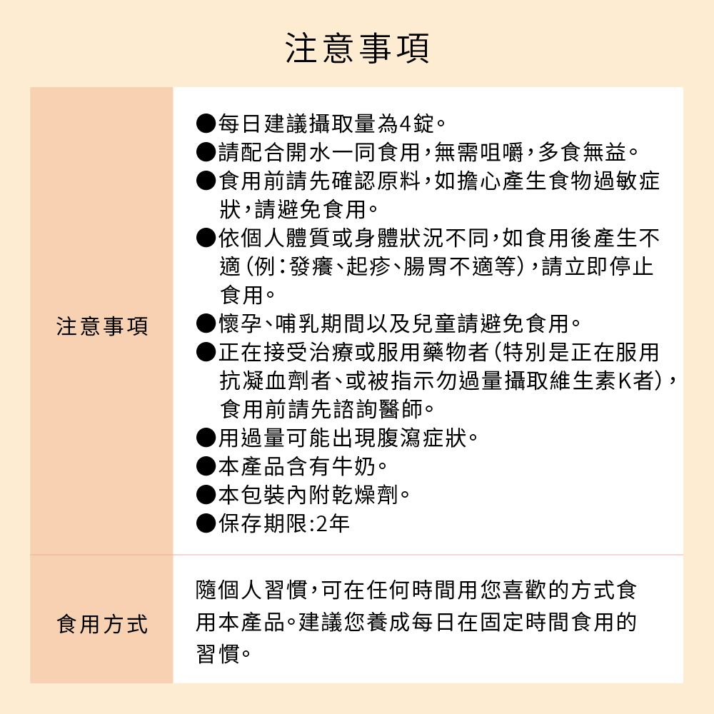 注意事項食用方式注意事項每日建議攝取量為4錠。請配合開水一同食用,無需咀嚼,多食無益。食用前請先確認原料,如擔心產生食物過敏症狀,請避免食用。依個人體質或身體狀況不同,如食用後產生不 (例發癢、起疹、腸胃不適等),請立即停止食用。懷孕、哺乳期間以及兒童請避免食用。正在接受治療或服用藥物者(特別是正在服用抗凝血劑者、或被指示勿過量攝取維生素K者),食用前請先諮詢醫師。用過量可能出現腹瀉症狀。本產品含有牛奶。▶本包裝內附乾燥劑。保存期限:2年隨個人習慣,可在任何時間用您喜歡的方式食用本產品。建議您養成每日在固定時間食用的習慣。
