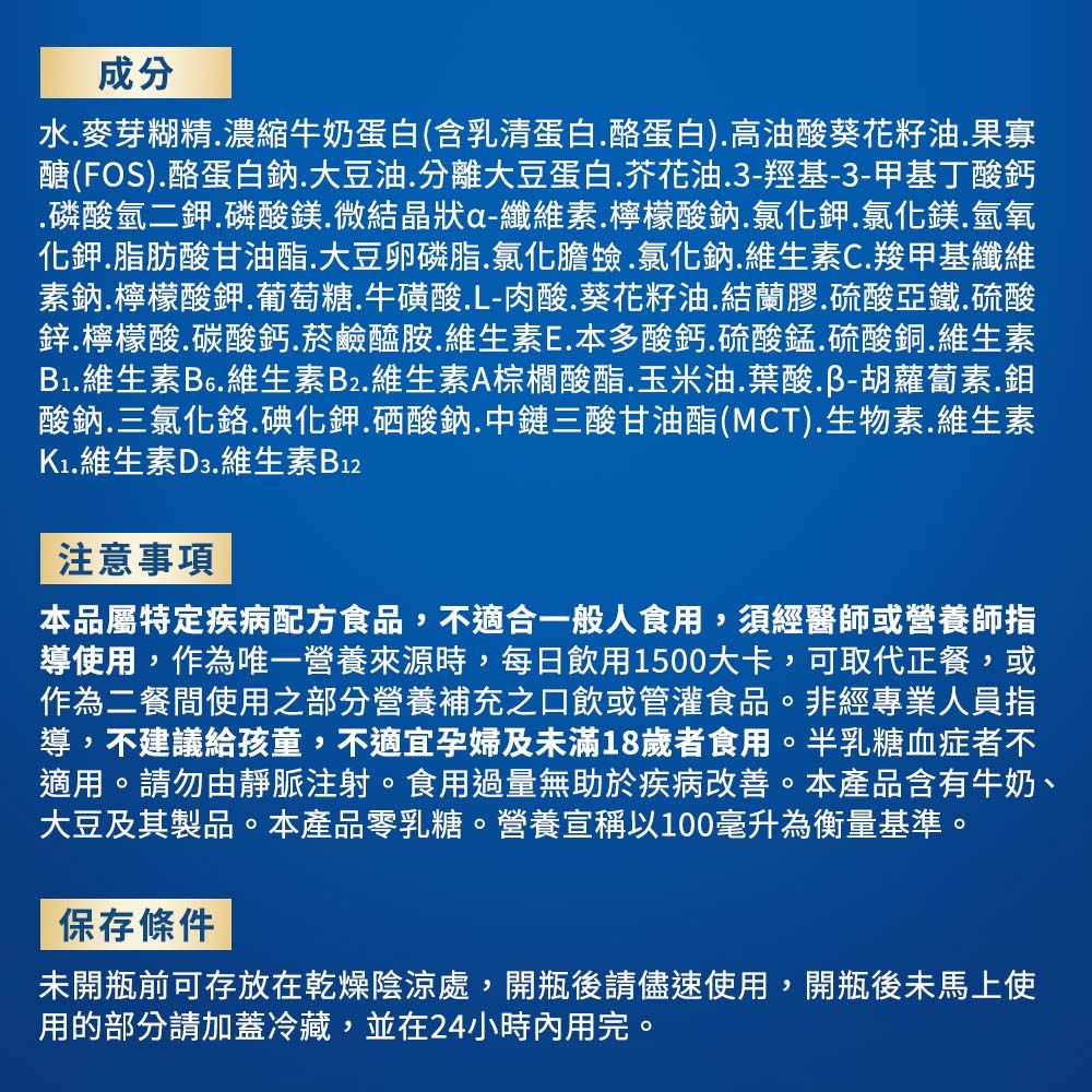 成分水麥芽糊精濃縮牛奶蛋白(含乳清蛋白酪蛋白)高油酸葵花籽油果寡醣(FOS)酪蛋白鈉大豆油分離大豆蛋白芥花油3-羥基-3-甲基丁酸鈣.磷酸氫二鉀.磷酸鎂.微結晶狀a-纖維素.檸檬酸鈉.氯化鉀.氯化鎂.氫氧化鉀.脂肪酸甘油酯.大豆卵磷脂.氯化膽.氯化鈉.維生素C.羧甲基纖維素鈉.檸檬酸鉀葡萄糖.牛磺酸.L-肉酸.葵花籽油.結蘭膠.硫酸亞鐵.硫酸鋅.檸檬酸碳酸鈣菸鹼醯胺維生素E.本多酸鈣.硫酸錳.硫酸銅.維生素B1.維生素B6.維生素B2.維生素A棕櫚酸酯.玉米油.葉酸胡蘿蔔素.鉬酸鈉.三氯化鉻.碘化鉀.硒酸鈉.中鏈三酸甘油酯(MCT).生物素.維生素.維生素D3.維生素B12注意事項本品屬特定疾病配方食品,不適合一般人食用,須經醫師或營養師指導使用,作為唯一營養來源時,每日飲用1500大卡,可取代正餐,或作為二餐間使用之部分營養補充之口飲或管灌食品。非經專業人員指導,不建議給孩童,不適宜孕婦及未滿18歲者食用。半乳糖血症者不適用。請勿由靜脈注射。食用過量無助於疾病改善。本產品含有牛奶、大豆及其製品。本產品零乳糖。營養宣稱以100毫升為衡量基準。保存條件未開瓶前可存放在乾燥陰涼處,開瓶後請儘速使用,開瓶後未馬上使用的部分請加蓋冷藏,並在24小時內用完。