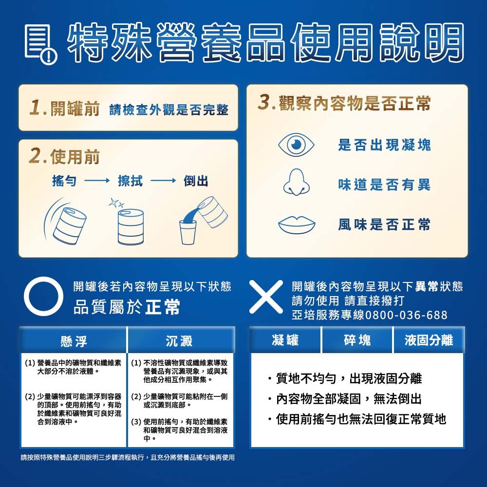 特殊營養品使用說明1.開罐前 請檢查外觀是否完整3.觀察物是否正常是否出現凝塊2.使用前擦拭倒出味道是否有異風味是否正常 品質屬於正常懸浮開罐後若內容物呈現以下狀態開罐後內容物呈現以下異常狀態請勿使用 請直接撥打亞培服務專線0800-036-688沉澱(1) 營養品的礦物質和纖維素(1)不溶性礦物質或纖維素導致大部分不溶於液體營養品有沉澱現象,或與其他成分相互作用聚集。(2)少量礦物質可能漂浮到容器 (2)少量礦物質可能粘附在一側的頂部。使用前,有助 或沉澱到底部。於纖維素和礦物質可良好混合到溶液中。(3)使用前搖勻,有助於纖維素和礦物質可良好混合到溶液中。凝罐質地不均勻,出現液固分離·內容物全部凝固,無法倒出·使用前搖勻也無法回復正常質地碎塊 液固分離請按照特殊營養品使用說明三步驟流程執行,且充分將營養品搖勻後再使用