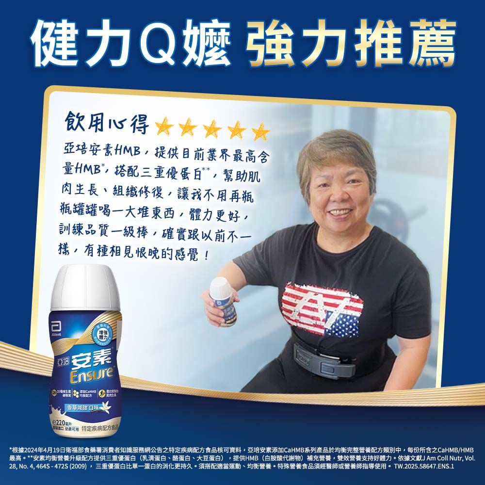 健力Q嬤 強力推薦飲用心得亞培素HMB提供目前業界最高含HMB*搭配三重蛋白幫助肌肉生長、組織修復讓我不用再瓶瓶罐罐喝一大堆東西體力更好,訓練品質一級棒,確實跟以前不一樣,有種相見恨晚的感覺! 安素Ensure 香草甜口味e220 特定疾病食品*根據2024年4月19日衛福部食藥署消費者知識服務網公告之特定疾病配方食品核可資料,亞培安素添加CaHMB系列產品於均衡完整營養配方類別中,每份所含之CaHMB/HMB最高。**安素均衡營養升級配方提供三重優蛋白(乳清蛋白、酪蛋白、大豆蛋白),提供HMB(白胺酸代謝物)補充營養,雙效營養支持好體力。依據文獻J Am Coll Nutr, Vol28, No. 4,464S-472S(2009),三重優蛋白比單一蛋白的消化更持久。搭配適當運動、均衡營養。特殊營養食品須經醫師或營養師指導使用。 TW.2025.58647.ENS.1