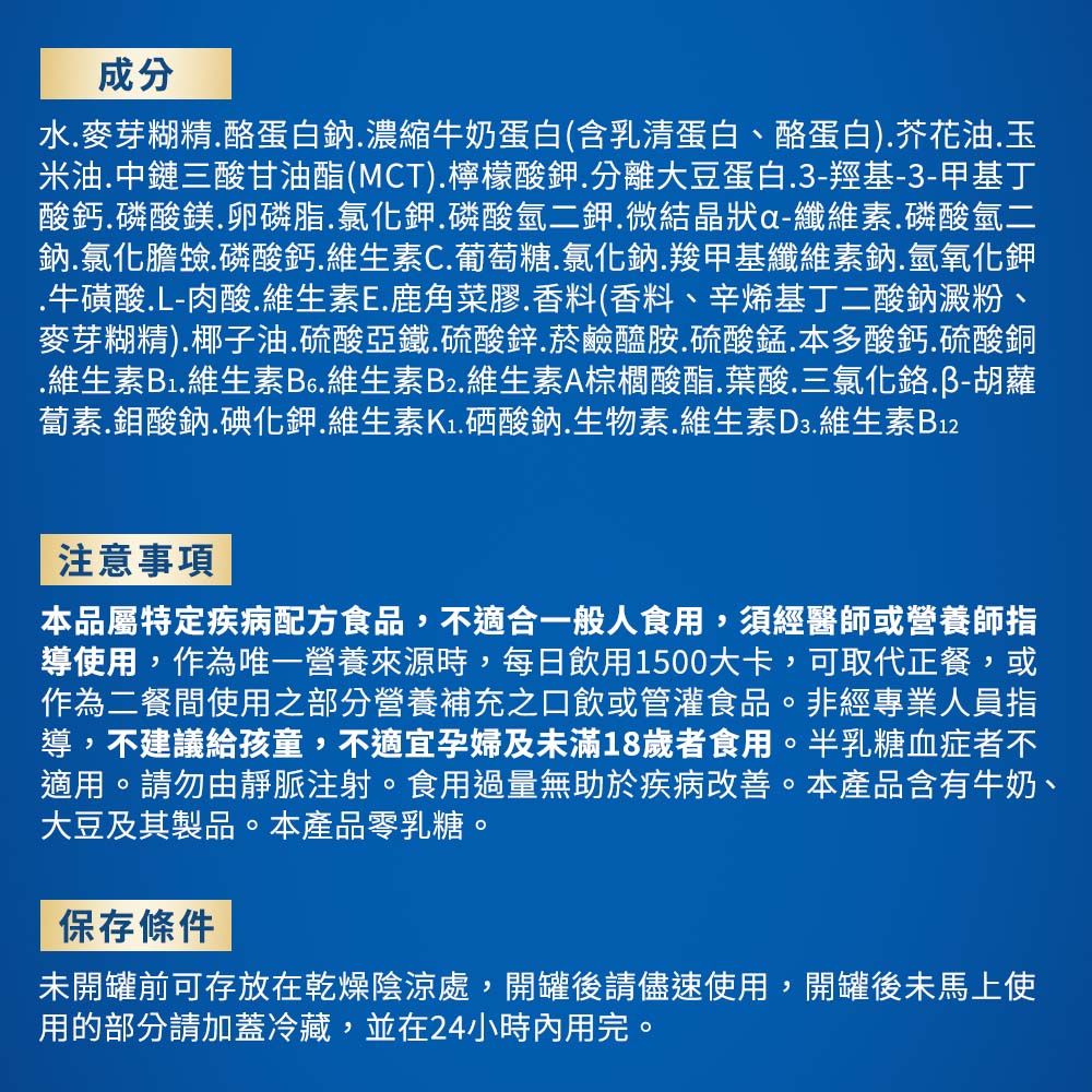 成分水麥芽糊精酪蛋白鈉濃縮牛奶蛋白(含乳清蛋白、酪蛋白)芥花油玉米油中鏈三酸甘油酯(MCT).檸檬酸鉀.分離大豆蛋白.3-羥基-3-甲基丁酸鈣磷酸鎂卵磷脂.氯化鉀.磷酸氫二鉀.微結晶狀a-纖維素.磷酸氫二鈉.氯化膽.磷酸鈣.維生素C.葡萄糖.氯化鈉.羧甲基纖維素鈉.氫氧化鉀.牛磺酸.L-肉酸.維生素E.鹿角菜膠.香料(香料、辛烯基丁二酸鈉澱粉、麥芽糊精).椰子油.硫酸亞鐵.硫酸鋅菸鹼醯胺硫酸錳.本多酸鈣硫酸銅.維生素B1.維生素B6.維生素B2.維生素A棕櫚酸酯.葉酸.三氯化鉻胡蘿蔔素.鉬酸鈉.碘化鉀.維生素.酸鈉.生物素.維生素D3.維生素B12注意事項本品屬特定疾病配方食品,不適合一般人食用,須經醫師或營養師指導使用,作為唯一營養來源時,每日飲用1500大卡,可取代正餐,或作為二餐間使用之部分營養補充之口飲或管灌食品。非經專業人員指導,不建議給孩童,不適宜孕婦及未滿18歲者食用。半乳糖血症者不適用。請勿由靜脈注射。食用過量無助於疾病改善。本產品含有牛奶、大豆及其製品。本產品零乳糖。保存條件未開罐前可存放在乾燥陰涼處,開罐後請儘速使用,開罐後未馬上使用的部分請加蓋冷藏,並在24小時內用完。