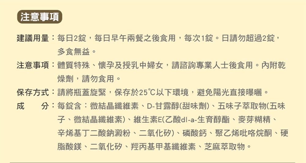 注意事項建議用量:每2,每日早午兩餐之後食用,每次1。日請勿超過2,多食無益。注意事項:體質特殊懷孕及授乳中婦女,請諮詢專業人士後食用。內附乾燥劑,請勿食用。保存方式:請將瓶蓋旋緊,保存於25以下環境,避免陽光直接曝曬。成分:每錠含:微結晶纖維素、D-甘露醇(甜味劑)、五味子萃取物(五味子、微結晶纖維素)、維生素E(乙酸-a-生育醇酯、麥芽糊精、辛烯基丁二酸鈉澱粉、二氧化矽)、磷酸鈣、聚乙烯吡咯烷酮、硬脂酸鎂、二氧化矽、羥丙基甲基纖維素、芝麻萃取物。