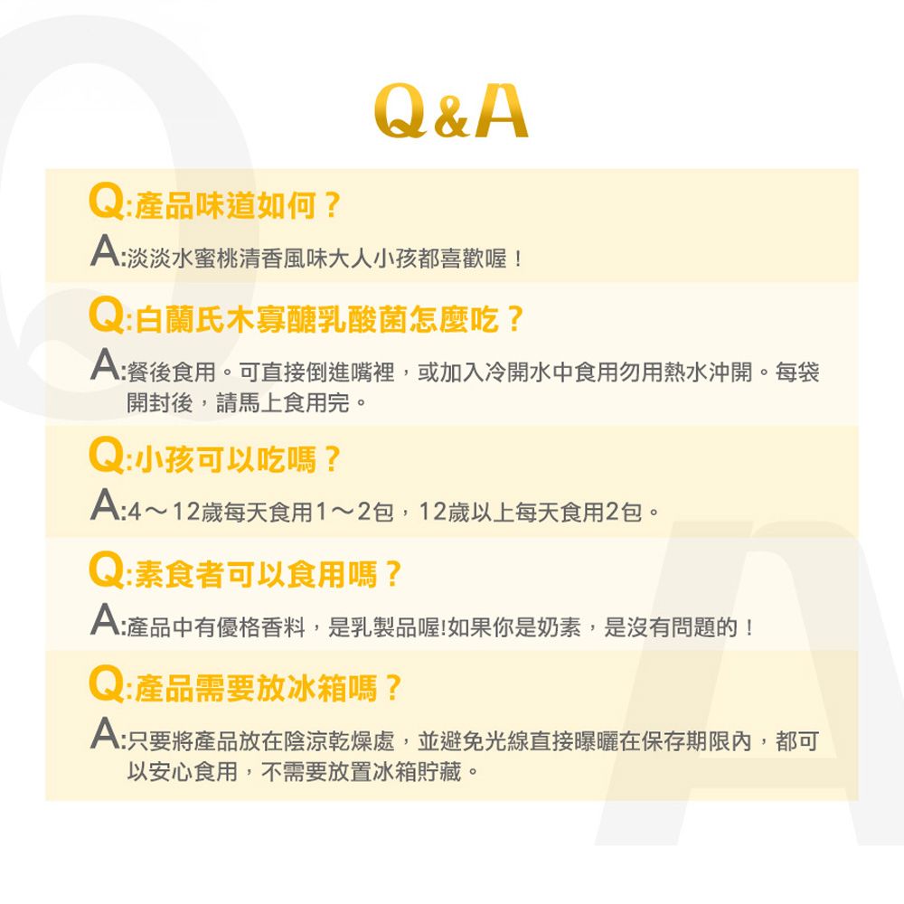 Q&AQ:產品味道如何?A:淡淡水蜜桃清香風味大人小孩都喜歡喔!Q : 白蘭氏木寡醣乳酸菌怎麼吃?A:餐後食用。可直接倒進嘴裡,或加入冷開水中食用勿用熱水沖開。每袋開封後,請馬上食用完。Q : 小孩可以吃嗎?A:4~12歲每天食用1~2包,12歲以上每天食用2包。Q:素食者可以食用嗎?A:產品中有優格香料,是乳製品喔!如果你是奶素,是沒有問題的!Q:產品需要放冰箱嗎?A:只要將產品放在陰涼乾燥處,並避免光線直接曝曬在保存期限內,都可以安心食用,不需要放置冰箱貯藏。