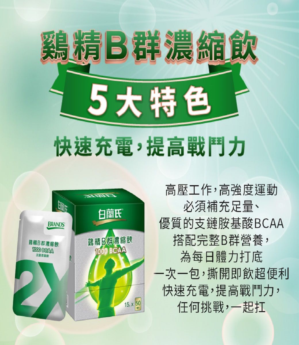 鷄精B群濃縮飲 5大特色快速充電,提高戰鬥力白蘭氏®BRANDS鷄精B群濃縮飲B群濃縮飲1000 BCAA支1000 BCAA 50高壓工作,高強度運動必須補充足量、優質的支鏈胺基酸BCAA搭配完整B群營養,為每日體力打底一次一包,撕開即飲超便利快速充電,提高戰鬥力,任何挑戰,一起扛