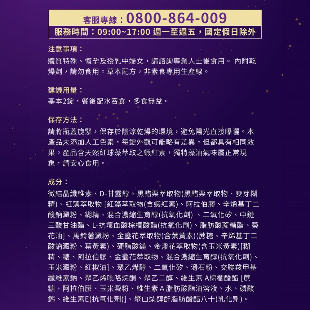 客服專線:0800-864-009服務時間:09:00~17:00 週一至週五,國定假日除外注意事項:體質特殊懷孕及授乳中婦女,請諮詢專業人士後食用。 內附乾燥劑,請勿食用。草本配方,非素食專用生產線。建議用量:基本2錠,餐後配水吞食,多食無益。保存方法:請將瓶蓋旋緊,保存於陰涼乾燥的環境,避免陽光直接曝曬。產品未添加人工色素,每錠外觀可能略有差異,但都具有相同效果。產品含天然紅球藻萃取之蝦紅素,獨特藻油氣味屬正常現象,請安心食用。成分:、微結晶纖維素、D-甘露醇、黑醋栗萃取物黑醋栗萃取物、麥芽糊精)、紅藻萃取物[紅藻萃取物(含蝦紅素)、阿拉伯膠、辛烯基丁二酸鈉澱粉、糊精、混合濃縮生育醇(抗氧化劑) 二氧化矽、中鏈三酸甘油酯、L-抗壞血酸棕櫚酸酯(抗氧化劑)、脂肪酸蔗糖酯、葵花油]、馬鈴薯澱粉、金盞花萃取物(含葉黃素)(蔗糖、辛烯基丁二酸鈉澱粉、葉黃素)、硬脂酸鎂、金盞花萃取物(含玉米黃素)[糊精、糖、阿拉伯膠、金盞花萃取物、混合濃縮生育醇(抗氧化劑)、玉米澱粉、紅椒油]、聚乙烯醇、二氧化矽、滑石粉、交聯羧甲基纖維素鈉、聚乙烯吡咯烷酮、聚乙二醇、維生素A棕櫚酸酯[蔗糖、阿拉伯膠、玉米澱粉、維生素A脂肪酸酯油溶液、水、磷酸鈣、維生素E(抗氧化劑)]、聚山梨醇酐脂肪酸酯八十(乳化劑)。