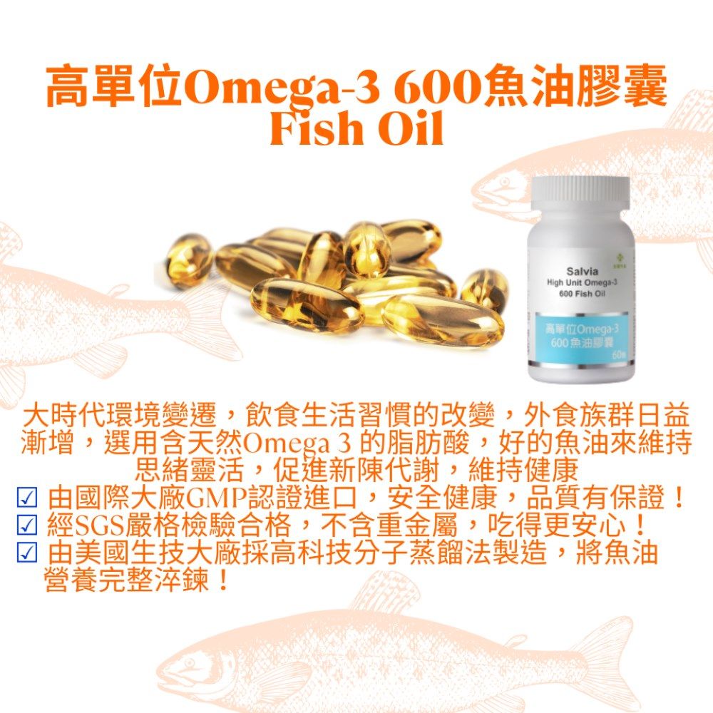 高單位Omega 600魚油膠囊Fish OilSalviaHigh Unit Omega-3600 Fish Oil高單位Omega-3600魚油膠囊大時代環境變遷,飲食生活習慣的改變,外食族群日益漸增,選用含天然Omega3的脂肪酸,好的魚油來維持思緒靈活,促 進新陳代謝,維持健康 由國際大廠GMP認證進口,安全健康,品質有保證!經SGS嚴格檢驗合格,不含重金屬,吃得更安心! 由美國生技大廠採高科技分子蒸餾法製造,將魚油營養完整淬鍊!