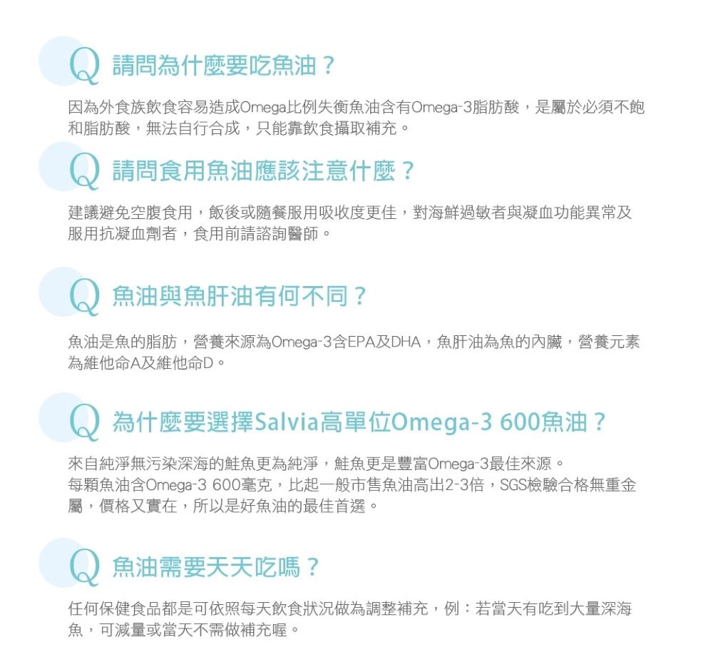 請問為什麼要吃魚油?因為外食族飲食容易造成Omega比例失衡魚油含有Omega-3脂肪酸,是屬於必須不飽和脂肪酸,無法自行合成,只能靠飲食攝取補充。Q 請問食用魚油應該注意什麼?建議避免空腹食用,飯後或隨餐服用吸收度更佳,對海鮮過 敏者與凝血功能異常及服用抗凝血劑者,食用前請諮詢醫師。魚油與魚肝油有何不同?魚油是魚的脂肪,營養來源為Omega-3含EPA及DHA,魚肝油為魚的內臟,營養元素為維他命A及維他命D。為什麼要選擇Salvia高單位Omega-3600魚油?來自純淨無污染深海的魚更為純淨,鮭魚更是豐富Omega-3最佳來源。每顆魚油含Omega-3600毫克,比起一般市售魚油高出2-3倍,SGS檢驗合格無重金屬,價格又實在,所以是好魚油的最佳首選。魚油需要天天吃嗎?任何保健食品都是可依照每天飲食狀況做為調整補充,例:若當天有吃到大量深海魚,可減量或當天不需做補充喔。