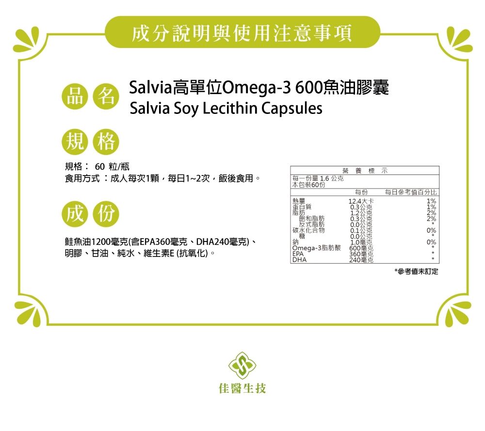 成分說明與使用注意事項Salvia高單位Omega-3600魚油膠囊 Salvia Soy Lecithin Capsules規格規格: 60粒/瓶營養標示食用方式:成人每次1顆,每日1~2次,飯後食用。每一份量1.6公克本包裝60份每份每日參考熱量12.4大卡成份蛋白質脂肪0.3飽和脂肪0.3公克反式脂肪碳水化合物糖0.1公0.0鮭魚油1200克(含EPA360毫克、DHA240毫克)、明膠、甘油、純水、維生素E(抗氧化)。鈉1.0Omega-3脂肪酸600毫EPA360DHA克克克克克0%0%佳醫生技*參考值未訂定