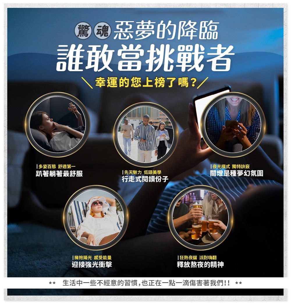惡夢的降臨誰敢當挑戰者幸運的您上榜了嗎?/多姿百態 舒適第一趴著躺著最舒服先天魅力 低頭美學行走式閱讀份子擁抱陽光 感受能量夜光模式 獨特訣竅關燈是種夢幻氛圍狂熱夜貓 派對嗨翻迎接強光衝擊釋放熬夜的精神生活中一些不經意的習慣,也正在一點一滴傷害著我們!!