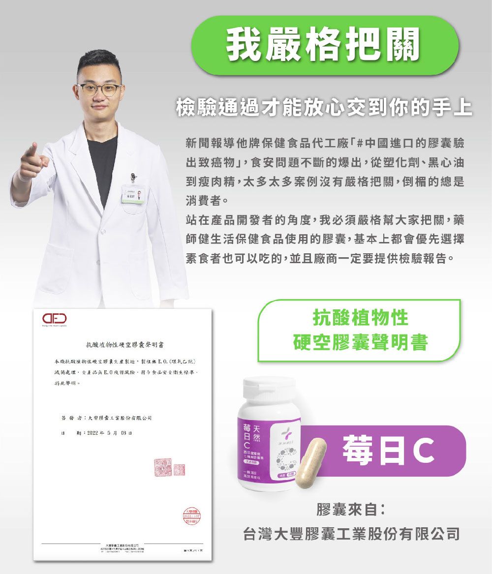 我嚴格把關檢驗通過才能放心交到你的手上新聞報導他牌保健食品代廠#中國進口的驗出致癌物食安問題不斷的爆出從塑化劑、黑心油到瘦肉精太多太多案例沒有嚴格把關倒楣的總是消費。站在產品開發者的角度,我必須嚴格幫家把關,藥師健生活保健食品使用的膠,基本上都會優先選擇素食者也可以吃的,並且廠商一定要提供檢驗報告。抗酸物性膠囊本抗酸植物性空膠囊生產,  (環氧乙烷滅菌處理,全產品 風險,食品安全衛生標準,。抗酸植物性硬空膠囊聲明書者囊股期:2022年503日莓天日然莓日C大工份有限公司膠囊來自:台灣大豐膠囊工業股份有限公司