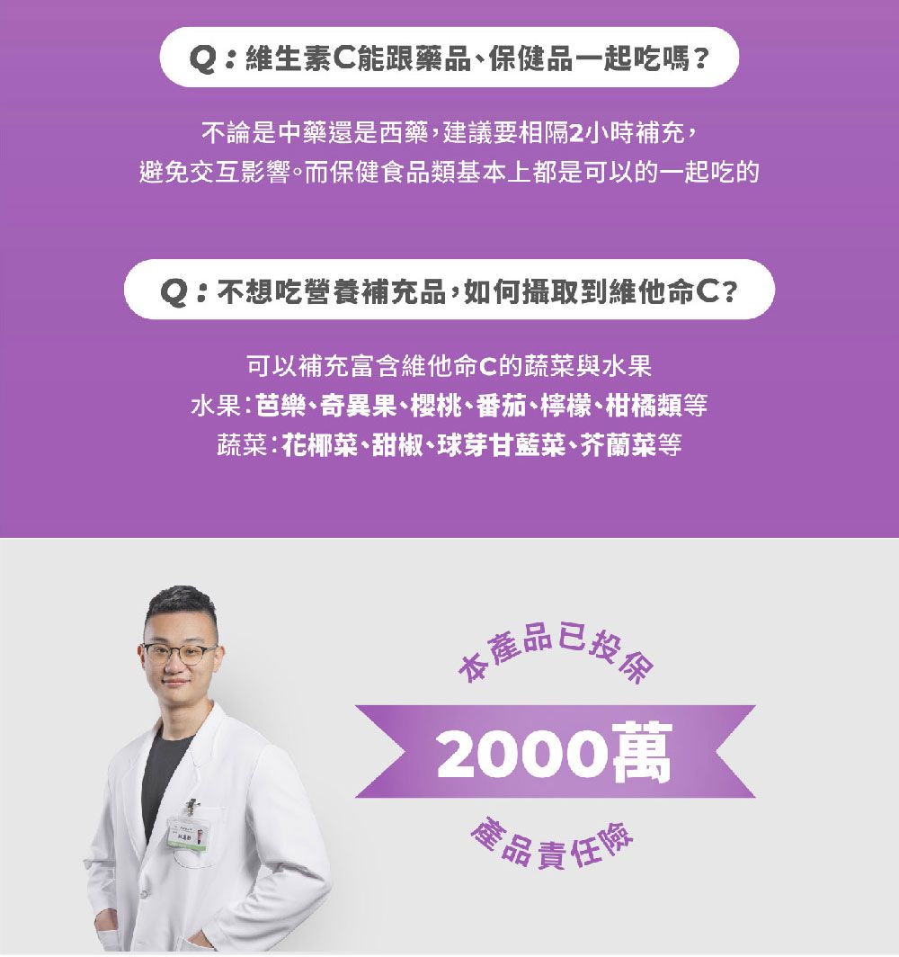 Q維生素C能跟藥品保健品一起吃嗎?不論是中藥還是西藥,建議要相隔2小時補充,避免交互影響。而保健食品類基本上都是可以的一起吃的Q:不想吃營養補充品,如何攝取到維他命C?可以補充富含維他命C的蔬菜與水果水果:芭樂奇異果、櫻桃、番茄、檸檬、柑橘類等蔬菜:花椰菜、甜椒、球芽甘藍菜、芥蘭菜等本產食品2000萬產品責任險