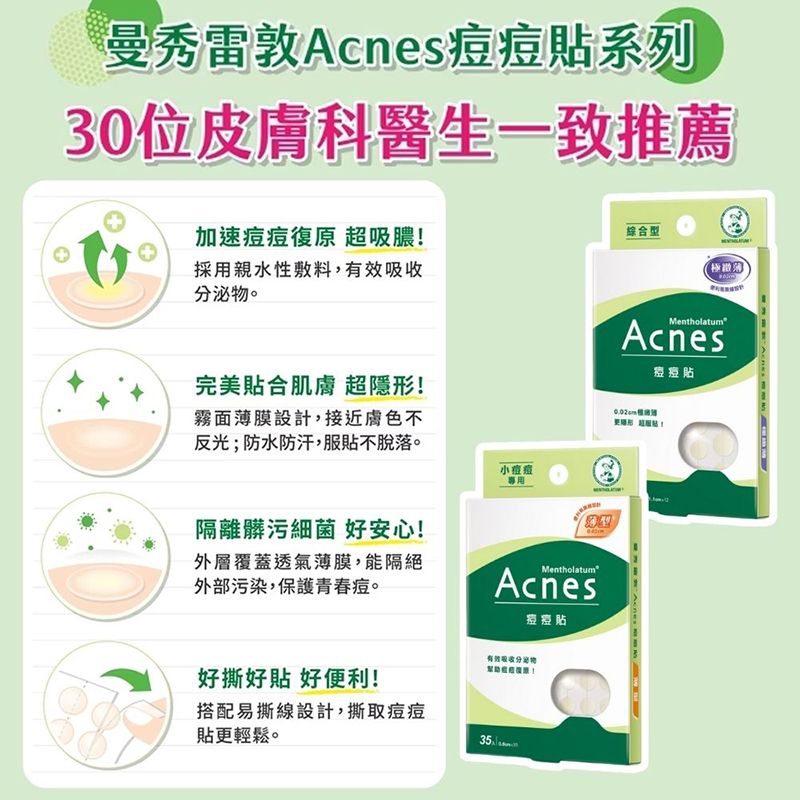 曼秀雷敦系列30位皮膚科醫生一致推薦加速復原 超吸膿!採用親水性敷料,有效分泌物。完美貼合肌膚 超隱形!霧面薄膜設計,接近膚色不反光;防水防汗,服貼不脫落。小痘痘專用綜合型隔離髒污細菌 好安心!外覆蓋透氣薄膜,能隔絕外部污染,保護青春痘。MentholatumAcnes痘痘好撕好貼 好便利!搭配易撕線設計,撕取痘痘貼更輕鬆。有效吸收分泌物35層Mentholatum痘痘貼Acnes