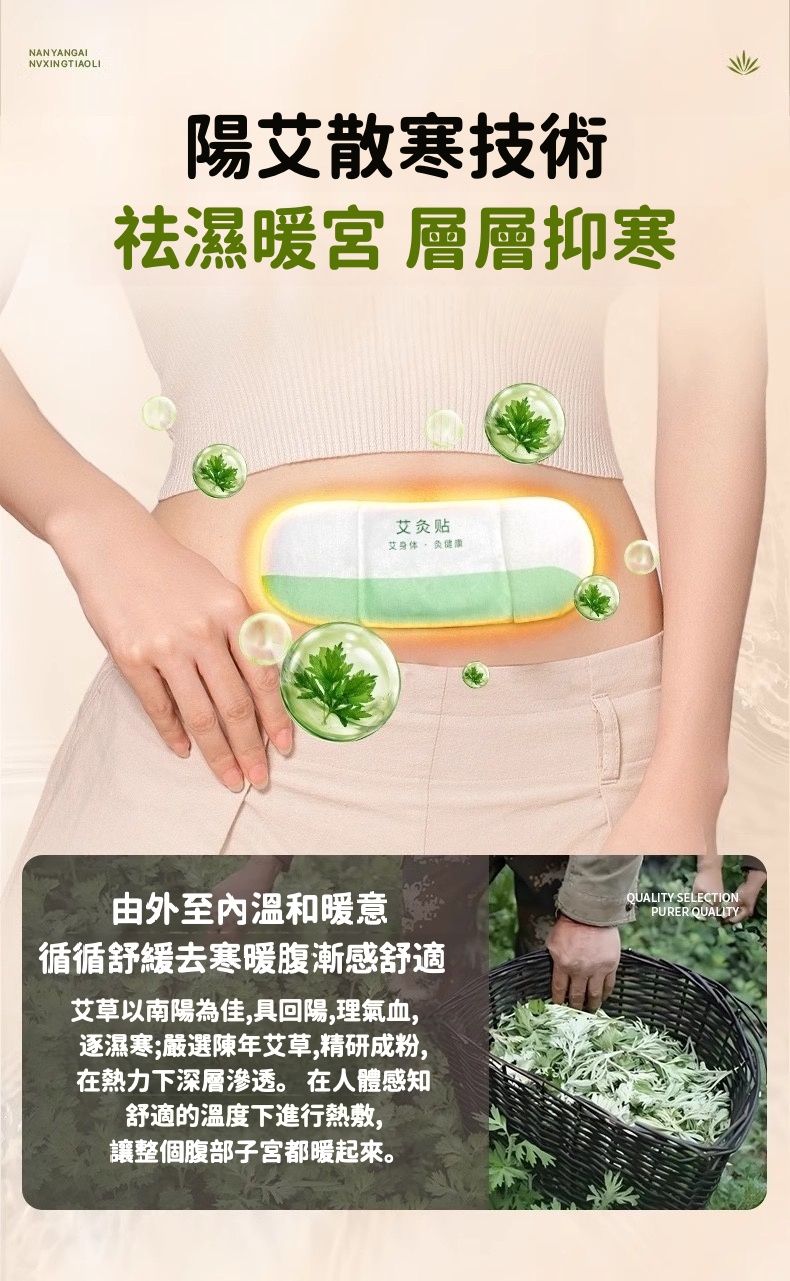 NANYANGAINVXINGTIAOLI陽艾散寒技術祛濕暖宮 層層抑寒艾灸贴艾身体健康由外至溫和暖意循循舒緩去寒暖腹漸感舒適艾草以南陽為佳,具回陽,理氣血,逐濕寒;嚴選陳年艾草,精研成粉,在熱力下深層滲透。 在人體感知舒適的溫度下進行熱敷,讓整個腹部子宮都暖起來。QUALITY SELECTIONPURER QUALITY